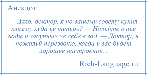 
    — Алло, доктор, я по вашему совету купил клизму, куда ее теперь? — Налейте в нее воды и засуньте ее себе в зад. — Доктор, я пожалуй перезвоню, когда у вас будет хорошее настроение...