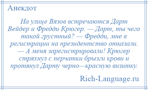 
    На улице Вязов встречаются Дарт Вейдер и Фредди Крюгер. — Дарт, ты чего такой грустный? — Фредди, мне в регистрации на президентство отказали. — А меня зарегистрировали! Крюгер стряхнул с перчатки брызги крови и протянул Дарту черно—красную визитку.