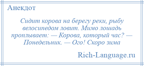 
    Сидит корова на берегу реки, рыбу велосипедом ловит. Мимо лошадь проплывает: — Корова, который час? — Понедельник. — Ого! Скоро зима