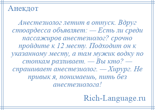 
    Анестезиолог летит в отпуск. Вдруг стюардесса объявляет: — Есть ли среди пассажиров анестезиолог? срочно пройдите к 12 месту. Подходит он к указанному месту, а там мужик водку по стопкам разливает. — Вы кто? — спрашивает анестезиолог. — Хирург. Не привык я, понимаешь, пить без анестезиолога!