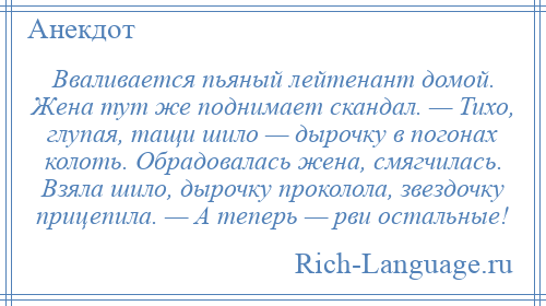 
    Вваливается пьяный лейтенант домой. Жена тут же поднимает скандал. — Тихо, глупая, тащи шило — дырочку в погонах колоть. Обрадовалась жена, смягчилась. Взяла шило, дырочку проколола, звездочку прицепила. — А теперь — рви остальные!