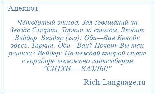 
    Чётвёртый эпизод. Зал совещаний на Звезде Смерти. Таркин за столом. Входит Вейдер. Вейдер (зло): Оби—Ван Кеноби здесь. Таркин: Оби—Ван? Почему Вы так решили? Вейдер: На каждой второй стене в коридоре выжжено лайтсабером СИТХИ — КАЗЛЫ! 