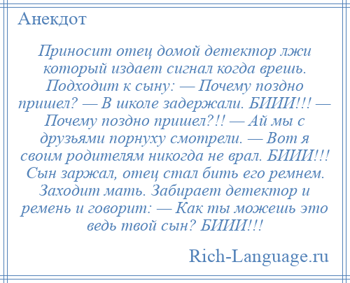 
    Приносит отец домой детектор лжи который издает сигнал когда врешь. Подходит к сыну: — Почему поздно пришел? — В школе задержали. БИИИ!!! — Почему поздно пришел?!! — Ай мы с друзьями порнуху смотрели. — Вот я своим родителям никогда не врал. БИИИ!!! Сын заржал, отец стал бить его ремнем. Заходит мать. Забирает детектор и ремень и говорит: — Как ты можешь это ведь твой сын? БИИИ!!!