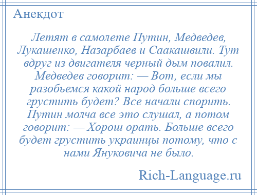 
    Летят в самолете Путин, Медведев, Лукашенко, Назарбаев и Саакашвили. Тут вдруг из двигателя черный дым повалил. Медведев говорит: — Вот, если мы разобьемся какой народ больше всего грустить будет? Все начали спорить. Путин молча все это слушал, а потом говорит: — Хорош орать. Больше всего будет грустить украинцы потому, что с нами Януковича не было.