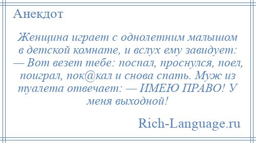 
    Женщина играет с однолетним малышом в детской комнате, и вслух ему завидует: — Вот везет тебе: поспал, проснулся, поел, поиграл, пок@кал и снова спать. Муж из туалета отвечает: — ИМЕЮ ПРАВО! У меня выходной!