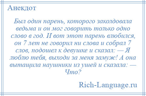 
    Был один парень, которого заколдовала ведьма и он мог говорить только одно слово в год. И вот этот парень влюбился, он 7 лет не говорил ни слова и собрал 7 слов, подошел к девушке и сказал: — Я люблю тебя, выходи за меня замуж! А она вытащила наушники из ушей и сказала: — Что?