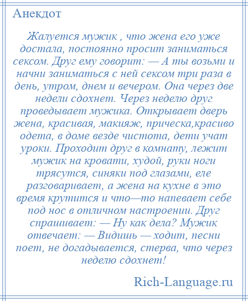 
    Жалуется мужик , что жена его уже достала, постоянно просит заниматься сексом. Друг ему говорит: — А ты возьми и начни заниматься с ней сексом три раза в день, утром, днем и вечером. Она через две недели сдохнет. Через неделю друг проведывает мужика. Открывает дверь жена, красивая, макияж, прическа,красиво одета, в доме везде чистота, дети учат уроки. Проходит друг в комнату, лежит мужик на кровати, худой, руки ноги трясутся, синяки под глазами, еле разговаривает, а жена на кухне в это время крутится и что—то напевает себе под нос в отличном настроении. Друг спрашивает: — Ну как дела? Мужик отвечает: — Видишь — ходит, песни поет, не догадывается, стерва, что через неделю сдохнет!