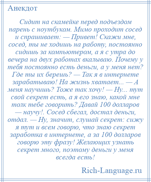 
    Сидит на скамейке перед подъездом парень с ноутбуком. Мимо проходит сосед и спрашивает: — Привет! Скажи мне, сосед, ты не ходишь на работу, постоянно сидишь за компьютером, а я с утра до вечера на двух работах вкалываю. Почему у тебя постоянно есть деньги, а у меня нет? Где ты их берешь? — Так я в интернете зарабатываю! На жизнь хватает... — А меня научишь? Тоже так хочу! — Ну... тут свой секрет есть, а я его знаю, какой мне толк тебе говорить? Давай 100 долларов — научу!. Сосед сбегал, достал деньги, отдал. — Ну, значит, слушай секрет: сижу я тут и всем говорю, что знаю секрет заработка в интернете, а за 100 долларов говорю эту фразу! Желающих узнать секрет много, поэтому деньги у меня всегда есть!