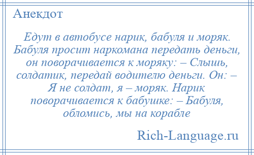 
    Едут в автобусе нарик, бабуля и моряк. Бабуля просит наркомана передать деньги, он поворачивается к моряку: – Слышь, солдатик, передай водителю деньги. Он: – Я не солдат, я – моряк. Нарик поворачивается к бабушке: – Бабуля, обломись, мы на корабле