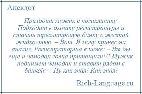 
    Приходит мужик в поликлинику. Подходит к окошку регистратуры и ставит трехлитровую банку с желтой жидкостью. – Вот. Я мочу принес на анализ. Регистраторша в шоке: – Вы бы еще и чемодан говна притащили!!! Мужик поднимет чемодан и ставит рядом с банкой: – Ну как знал! Как знал!