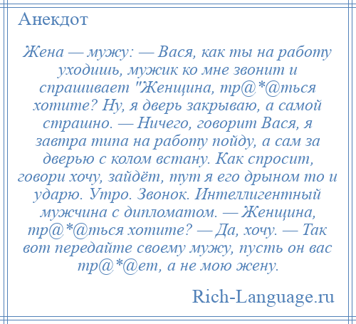 
    Жена — мужу: — Вася, как ты на работу уходишь, мужик ко мне звонит и спрашивает Женщина, тр@*@ться хотите? Ну, я дверь закрываю, а самой страшно. — Ничего, говорит Вася, я завтра типа на работу пойду, а сам за дверью с колом встану. Как спросит, говори хочу, зайдёт, тут я его дрыном то и ударю. Утро. Звонок. Интеллигентный мужчина с дипломатом. — Женщина, тр@*@ться хотите? — Да, хочу. — Так вот передайте своему мужу, пусть он вас тр@*@ет, а не мою жену.