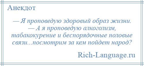 
    — Я проповедую здоровый образ жизни. — А я проповедую алкоголизм, табакокурение и беспорядочные половые связи...посмотрим за кем пойдет народ?