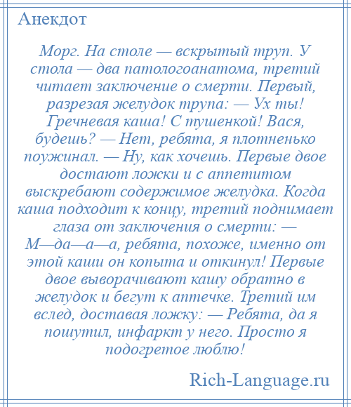 
    Морг. На столе — вскрытый труп. У стола — два патологоанатома, третий читает заключение о смерти. Первый, разрезая желудок трупа: — Ух ты! Гречневая каша! С тушенкой! Вася, будешь? — Нет, ребята, я плотненько поужинал. — Ну, как хочешь. Первые двое достают ложки и с аппетитом выскребают содержимое желудка. Когда каша подходит к концу, третий поднимает глаза от заключения о смерти: — М—да—а—а, ребята, похоже, именно от этой каши он копыта и откинул! Первые двое выворачивают кашу обратно в желудок и бегут к аптечке. Третий им вслед, доставая ложку: — Ребята, да я пошутил, инфаркт у него. Просто я подогретое люблю!