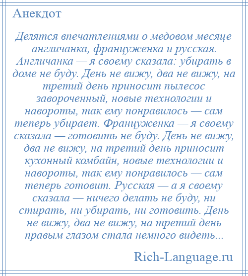 
    Делятся впечатлениями о медовом месяце англичанка, француженка и русская. Англичанка — я своему сказала: убирать в доме не буду. День не вижу, два не вижу, на третий день приносит пылесос завороченный, новые технологии и навороты, так ему понравилось — сам теперь убирает. Француженка — я своему сказала — готовить не буду. День не вижу, два не вижу, на третий день приносит кухонный комбайн, новые технологии и навороты, так ему понравилось — сам теперь готовит. Русская — а я своему сказала — ничего делать не буду, ни стирать, ни убирать, ни готовить. День не вижу, два не вижу, на третий день правым глазом стала немного видеть...