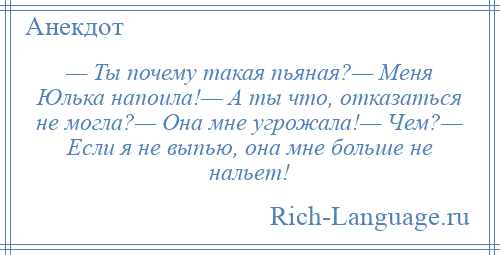 
    — Ты почему такая пьяная?— Меня Юлька напоила!— А ты что, отказаться не могла?— Она мне угрожала!— Чем?— Если я не выпью, она мне больше не нальет!