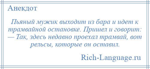 
    Пьяный мужик выходит из бара и идет к трамвайной остановке. Пришел и говорит: — Так, здесь недавно проехал трамвай, вот рельсы, которые он оставил.