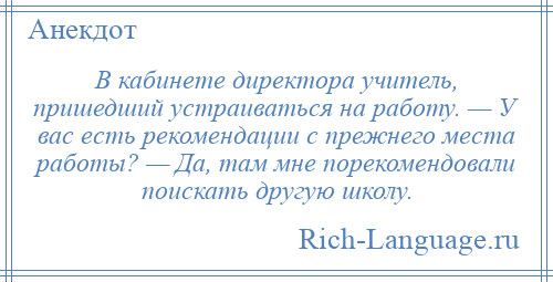 
    В кабинете директора учитель, пришедший устраиваться на работу. — У вас есть рекомендации с прежнего места работы? — Да, там мне порекомендовали поискать другую школу.