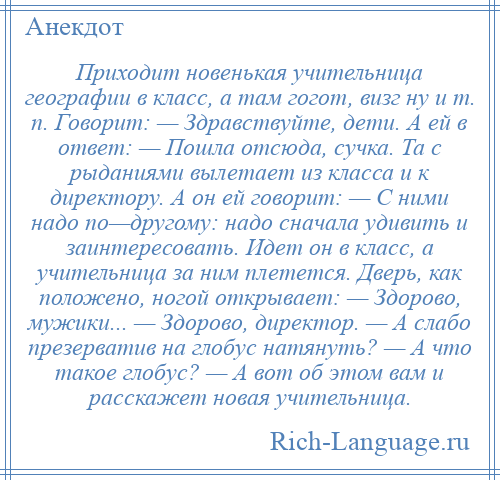 
    Приходит новенькая учительница географии в класс, а там гогот, визг ну и т. п. Говорит: — Здравствуйте, дети. А ей в ответ: — Пошла отсюда, сучка. Та с рыданиями вылетает из класса и к директору. А он ей говорит: — С ними надо по—другому: надо сначала удивить и заинтересовать. Идет он в класс, а учительница за ним плетется. Дверь, как положено, ногой открывает: — Здорово, мужики... — Здорово, директор. — А слабо презерватив на глобус натянуть? — А что такое глобус? — А вот об этом вам и расскажет новая учительница.