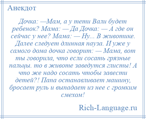 
    Дочка: —Мам, а у тети Вали будет ребенок? Мама: — Да Дочка: — А где он сейчас у нее? Мама: — Ну... В животике. Далее следует длинная пауза. И уже у самого дома дочка говорит: — Мама, вот ты говорила, что если сосать грязные пальцы. то в животе заведутся глисты! А что же надо сосать чтобы завести детей?! Папа останавливает машину, бросает руль и выпадает из нее с громким смехом!