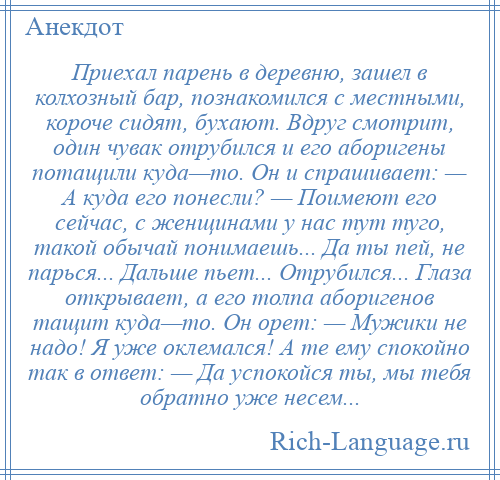 
    Приехал парень в деревню, зашел в колхозный бар, познакомился с местными, короче сидят, бухают. Вдруг смотрит, один чувак отрубился и его аборигены потащили куда—то. Он и спрашивает: — А куда его понесли? — Поимеют его сейчас, с женщинами у нас тут туго, такой обычай понимаешь... Да ты пей, не парься... Дальше пьет... Отрубился... Глаза открывает, а его толпа аборигенов тащит куда—то. Он орет: — Мужики не надо! Я уже оклемался! А те ему спокойно так в ответ: — Да успокойся ты, мы тебя обратно уже несем...