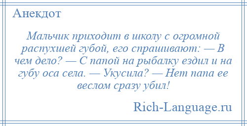 
    Мальчик приходит в школу с огромной распухшей губой, его спрашивают: — В чем дело? — С папой на рыбалку ездил и на губу оса села. — Укусила? — Нет папа ее веслом сразу убил!