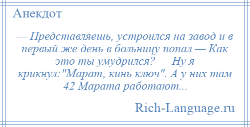 
    — Представляешь, устроился на завод и в первый же день в больницу попал — Как это ты умудрился? — Ну я крикнул: Марат, кинь ключ . А у них там 42 Марата работают...