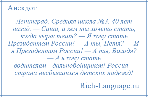 
    Ленинград. Средняя школа №3. 40 лет назад. — Саша, а кем ты хочешь стать, когда вырастешь? — Я хочу стать Президентом России! — А ты, Петя? — И я Президентом России! — А ты, Володя? — А я хочу стать водителем—дальнобойщиком! Россия – страна несбывшихся детских надежд!