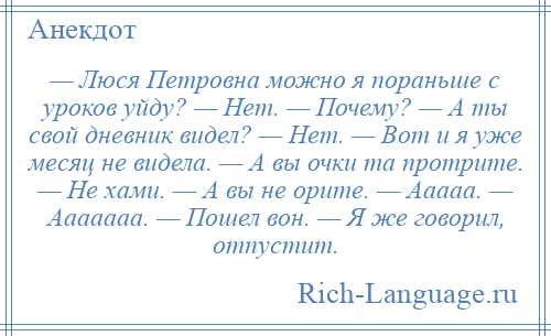 
    — Люся Петровна можно я пораньше с уроков уйду? — Нет. — Почему? — А ты свой дневник видел? — Нет. — Вот и я уже месяц не видела. — А вы очки та протрите. — Не хами. — А вы не орите. — Ааааа. — Ааааааа. — Пошел вон. — Я же говорил, отпустит.