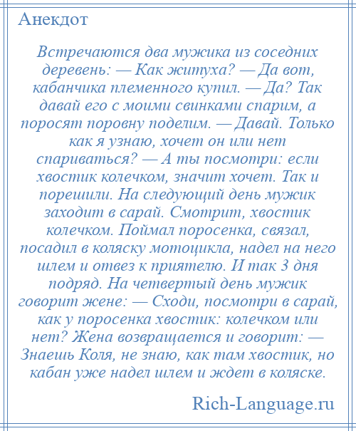 
    Встречаются два мужика из соседних деревень: — Как житуха? — Да вот, кабанчика племенного купил. — Да? Так давай его с моими свинками спарим, а поросят поровну поделим. — Давай. Только как я узнаю, хочет он или нет спариваться? — А ты посмотри: если хвостик колечком, значит хочет. Так и порешили. На следующий день мужик заходит в сарай. Смотрит, хвостик колечком. Поймал поросенка, связал, посадил в коляску мотоцикла, надел на него шлем и отвез к приятелю. И так 3 дня подряд. На четвертый день мужик говорит жене: — Сходи, посмотри в сарай, как у поросенка хвостик: колечком или нет? Жена возвращается и говорит: — Знаешь Коля, не знаю, как там хвостик, но кабан уже надел шлем и ждет в коляске.