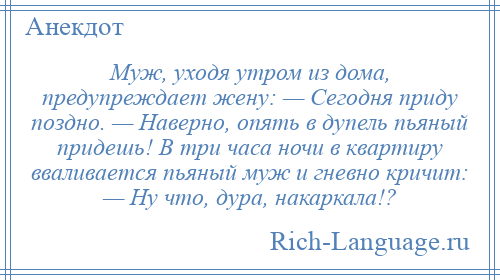 
    Муж, уходя утром из дома, предупреждает жену: — Сегодня приду поздно. — Наверно, опять в дупель пьяный придешь! В три часа ночи в квартиру вваливается пьяный муж и гневно кричит: — Ну что, дура, накаркала!?