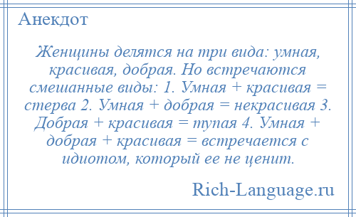 
    Женщины делятся на три вида: умная, красивая, добрая. Но встречаются смешанные виды: 1. Умная + красивая = стерва 2. Умная + добрая = некрасивая 3. Добрая + красивая = тупая 4. Умная + добрая + красивая = встречается с идиотом, который ее не ценит.