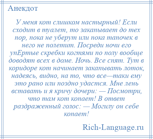 
    У меня кот слишком настырный! Если сходит в туалет, то закапывает до тех пор, пока не уберут или пока тапочек в него не полетит. Посреди ночи его упЕртые скребки когтями по полу вообще доводят всех в доме. Ночь. Все спят. Тут в коридоре кот начинает закапывать лоток, надеясь, видно, на то, что все—таки ему это рано или поздно удастся. Мне лень вставать и я кричу дочери: — Посмотри, что там кот копает! В ответ раздраженный голос: — Могилу он себе копает!