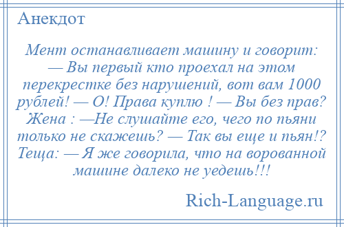 
    Мент останавливает машину и говорит: — Вы первый кто проехал на этом перекрестке без нарушений, вот вам 1000 рублей! — О! Права куплю ! — Вы без прав? Жена : —Не слушайте его, чего по пьяни только не скажешь? — Так вы еще и пьян!? Теща: — Я же говорила, что на ворованной машине далеко не уедешь!!!