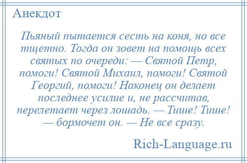 
    Пьяный пытается сесть на коня, но все тщетно. Тогда он зовет на помощь всех святых по очереди: — Святой Петр, помоги! Святой Михаил, помоги! Святой Георгий, помоги! Наконец он делает последнее усилие и, не рассчитав, перелетает через лошадь. — Тише! Тише! — бормочет он. — Не все сразу.