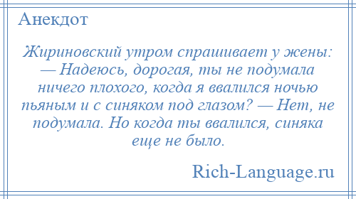 
    Жириновский утром спрашивает у жены: — Надеюсь, дорогая, ты не подумала ничего плохого, когда я ввалился ночью пьяным и с синяком под глазом? — Нет, не подумала. Но когда ты ввалился, синяка еще не было.