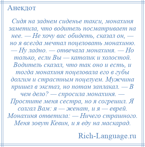 
    Сидя на заднем сиденье такси, монахиня заметила, что водитель посматривает на нее. — Не хочу вас обидеть, сказал он, — но я всегда мечтал поцеловать монахиню. — Ну ладно. — отвечала монахиня. — Но только, если Вы — католик и холостой. Водитель сказал, что так оно и есть, и тогда монахиня поцеловала его в губы долгим и страстным поцелуем. Мужчина пришел в экстаз, но потом заплакал. — В чем дело? — спросила монахиня. — Простите меня сестра, но я согрешил. Я солгал Вам: я — женат, и я — еврей. Монахиня ответила: — Ничего страшного. Меня зовут Кевин, и я еду на маскарад.