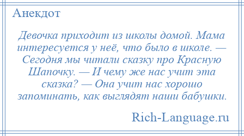
    Девочка приходит из школы домой. Мама интересуется у неё, что было в школе. — Сегодня мы читали сказку про Красную Шапочку. — И чему же нас учит эта сказка? — Она учит нас хорошо запоминать, как выглядят наши бабушки.