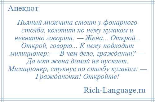 
    Пьяный мужчина стоит у фонарного столба, колотит по нему кулаком и невнятно говорит: — Жена... Открой... Открой, говорю... К нему подходит милиционер: — В чем дело, гражданин? — Да вот жена домой не пускает. Милиционер, стукнув по столбу кулаком: — Гражданочка! Откройте!