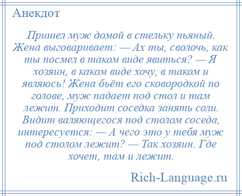 
    Пришел муж домой в стельку пьяный. Жена выговаривает: — Ах ты, сволочь, как ты посмел в таком виде явиться? — Я хозяин, в каком виде хочу, в таком и являюсь! Жена бьёт его сковородкой по голове, муж падает под стол и там лежит. Приходит соседка занять соли. Видит валяющегося под столом соседа, интересуется: — А чего это у тебя муж под столом лежит? — Так хозяин. Где хочет, там и лежит.