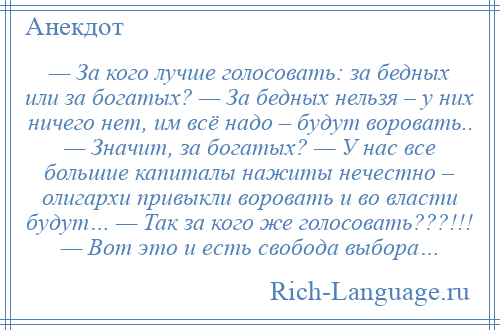 
    — За кого лучше голосовать: за бедных или за богатых? — За бедных нельзя – у них ничего нет, им всё надо – будут воровать.. — Значит, за богатых? — У нас все большие капиталы нажиты нечестно – олигархи привыкли воровать и во власти будут… — Так за кого же голосовать???!!! — Вот это и есть свобода выбора…