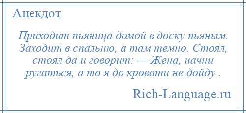 
    Приходит пьяница домой в доску пьяным. Заходит в спальню, а там темно. Стоял, стоял да и говорит: — Жена, начни ругаться, а то я до кровати не дойду .