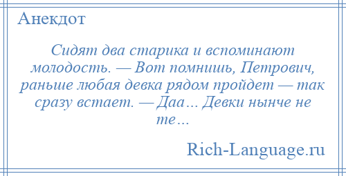
    Сидят два старика и вспоминают молодость. — Вот помнишь, Петрович, раньше любая девка рядом пройдет — так сразу встает. — Даа… Девки нынче не те…