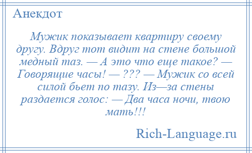 
    Мужик показывает квартиру своему другу. Вдруг тот видит на стене большой медный таз. — А это что еще такое? — Говорящие часы! — ??? — Мужик со всей силой бьет по тазу. Из—за стены раздается голос: — Два часа ночи, твою мать!!!