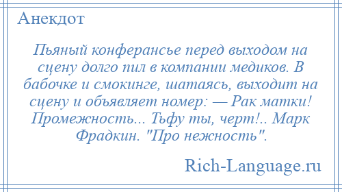 
    Пьяный конферансье перед выходом на сцену долго пил в компании медиков. В бабочке и смокинге, шатаясь, выходит на сцену и объявляет номер: — Рак матки! Промежность... Тьфу ты, черт!.. Марк Фрадкин. Про нежность .