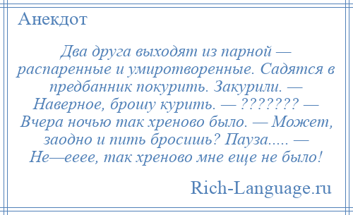 
    Два друга выходят из парной — распаренные и умиротворенные. Садятся в предбанник покурить. Закурили. — Наверное, брошу курить. — ??????? — Вчера ночью так хреново было. — Может, заодно и пить бросишь? Пауза..... — Не—ееее, так хреново мне еще не было!