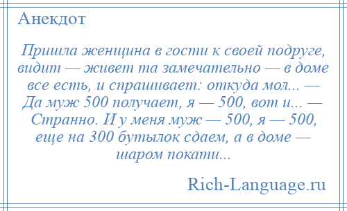 
    Пришла женщина в гости к своей подруге, видит — живет та замечательно — в доме все есть, и спрашивает: откуда мол... — Да муж 500 получает, я — 500, вот и... — Странно. И у меня муж — 500, я — 500, еще на 300 бутылок сдаем, а в доме — шаром покати...