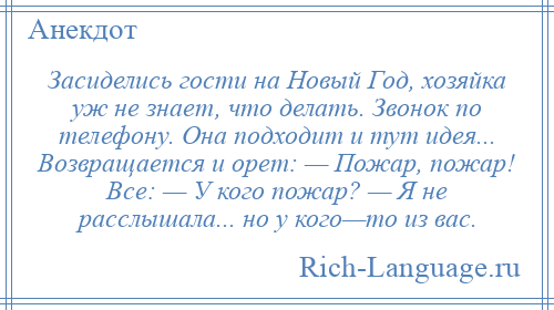 
    Засиделись гости на Новый Год, хозяйка уж не знает, что делать. Звонок по телефону. Она подходит и тут идея... Возвращается и орет: — Пожар, пожар! Все: — У кого пожар? — Я не расслышала... но у кого—то из вас.