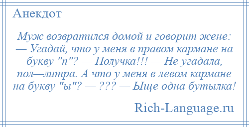 
    Муж возвратился домой и говорит жене: — Угадай, что у меня в правом кармане на букву п ? — Получка!!! — Не угадала, пол—литра. А что у меня в левом кармане на букву ы ? — ??? — Ыще одна бутылка!