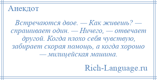 
    Встречаются двое. — Как живешь? — спрашивает один. — Ничего, — отвечает другой. Когда плохо себя чувствую, забирает скорая помощь, а когда хорошо — милицейская машина.