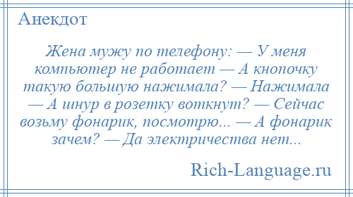 
    Жена мужу по телефону: — У меня компьютер не работает — А кнопочку такую большую нажимала? — Нажимала — А шнур в розетку воткнут? — Сейчас возьму фонарик, посмотрю... — А фонарик зачем? — Да электричества нет...